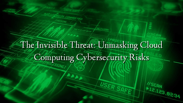 The Invisible Threat: Unmasking Cloud Computing Cybersecurity Risks
