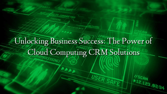 Unlocking Business Success: The Power of Cloud Computing CRM Solutions